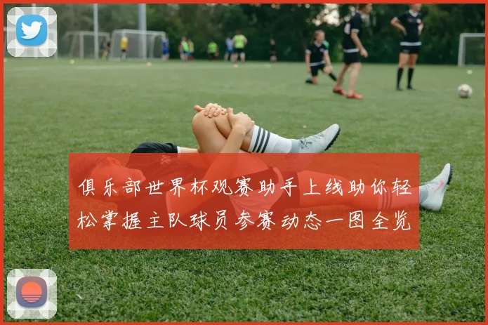 俱乐部世界杯观赛助手上线助你轻松掌握主队球员参赛动态一图全览