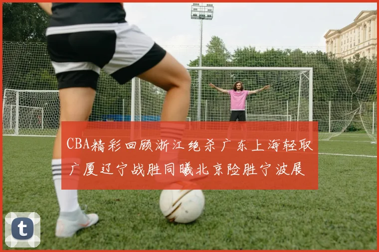 CBA精彩回顾浙江绝杀广东上海轻取广厦辽宁战胜同曦北京险胜宁波展现强队风采