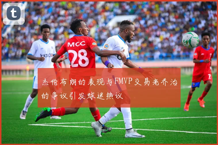杰伦布朗的表现与FMVP交易老乔治的争议引发球迷热议