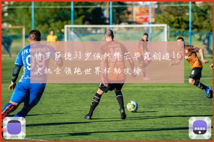 特罗萨德31岁依然锋芒毕露创造16次机会领跑世界杯助攻榜