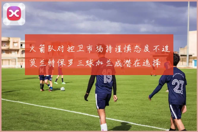 火箭队对控卫市场持谨慎态度不追莫兰特保罗三球加兰成潜在选择