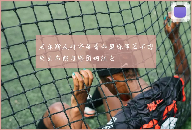 皮尔斯反对字母哥加盟绿军因不想失去布朗与塔图姆组合
