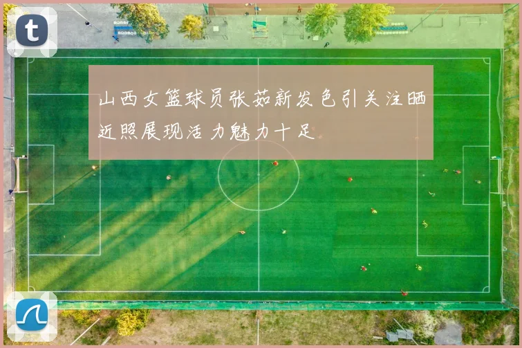 山西女篮球员张茹新发色引关注晒近照展现活力魅力十足