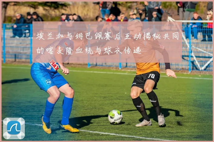埃兰加与姆巴佩赛后互动揭秘共同的喀麦隆血统与球衣传递
