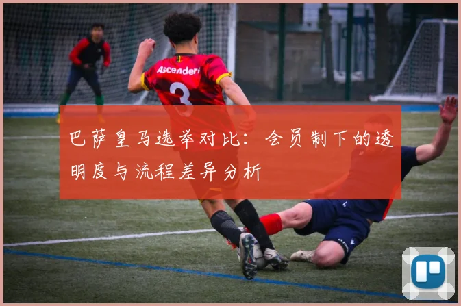 巴萨皇马选举对比：会员制下的透明度与流程差异分析