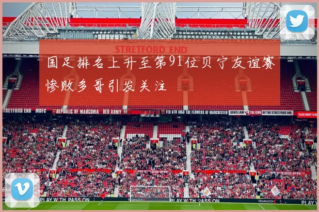 国足排名上升至第91位贝宁友谊赛惨败多哥引发关注