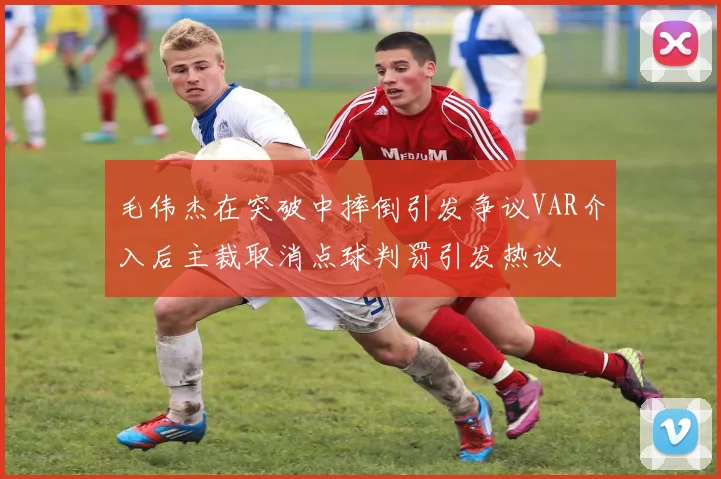 毛伟杰在突破中摔倒引发争议VAR介入后主裁取消点球判罚引发热议