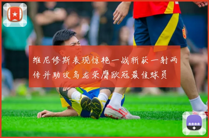 维尼修斯表现惊艳一战斩获一射两传并助攻乌龙荣膺欧冠最佳球员
