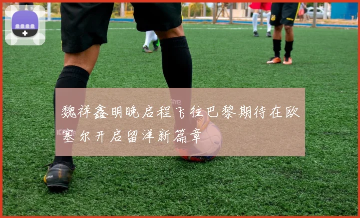 魏祥鑫明晚启程飞往巴黎期待在欧塞尔开启留洋新篇章