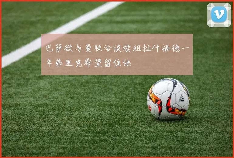 巴萨欲与曼联洽谈续租拉什福德一年弗里克希望留住他