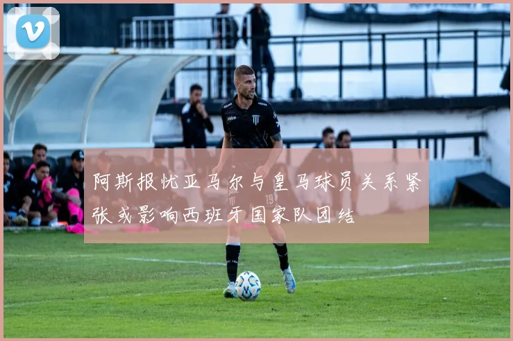 阿斯报忧亚马尔与皇马球员关系紧张或影响西班牙国家队团结
