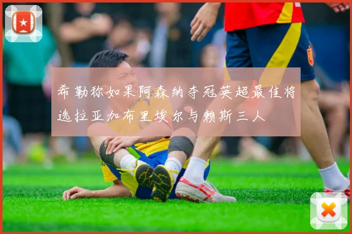 希勒称如果阿森纳夺冠英超最佳将选拉亚加布里埃尔与赖斯三人