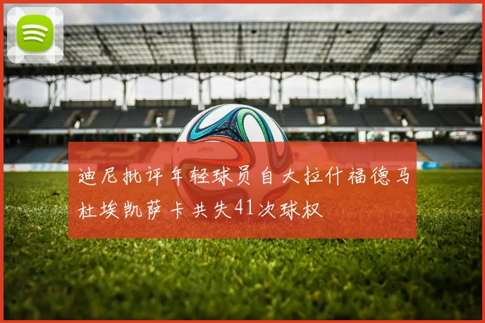 迪尼批评年轻球员自大拉什福德马杜埃凯萨卡共失41次球权