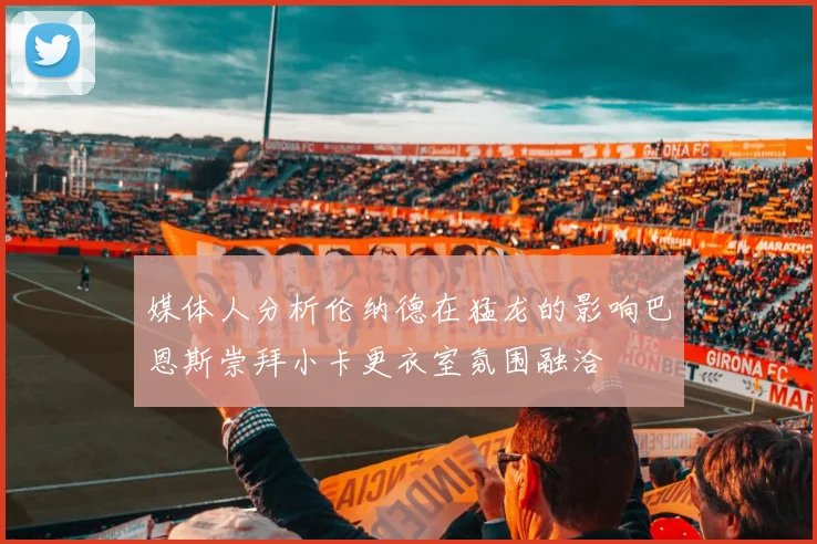 媒体人分析伦纳德在猛龙的影响巴恩斯崇拜小卡更衣室氛围融洽