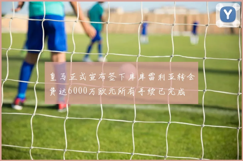 皇马正式宣布签下库库雷利亚转会费达6000万欧元所有手续已完成