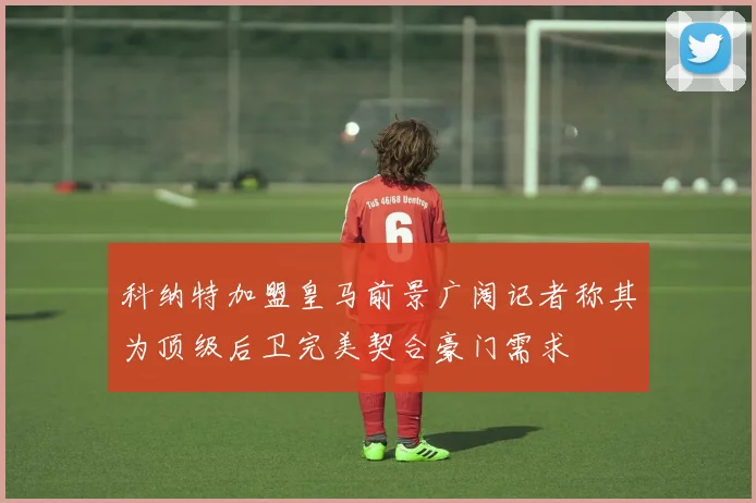 科纳特加盟皇马前景广阔记者称其为顶级后卫完美契合豪门需求