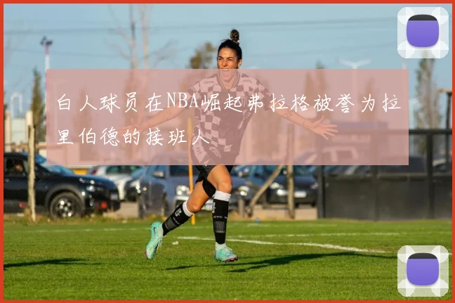 白人球员在NBA崛起弗拉格被誉为拉里伯德的接班人