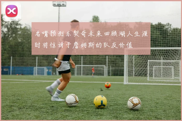 名嘴预测东契奇未来回顾湖人生涯时将惊讶于詹姆斯的队友价值