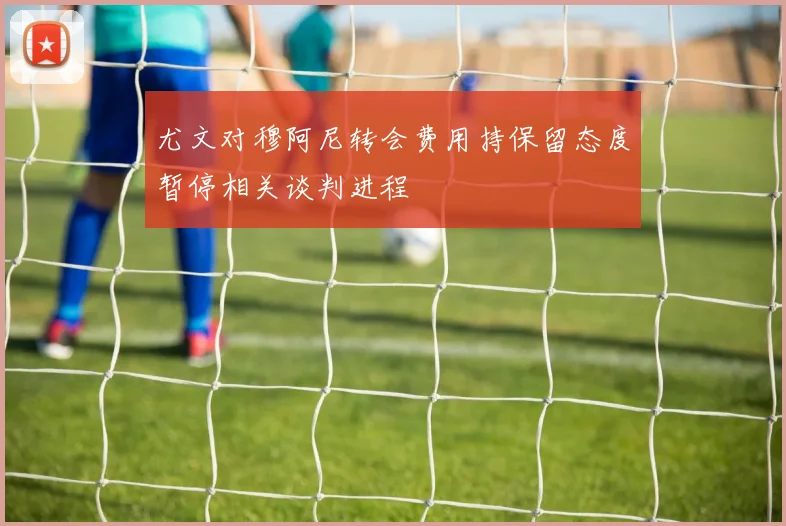 尤文对穆阿尼转会费用持保留态度暂停相关谈判进程