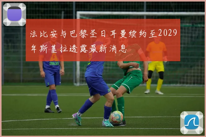 法比安与巴黎圣日耳曼续约至2029年斯基拉透露最新消息
